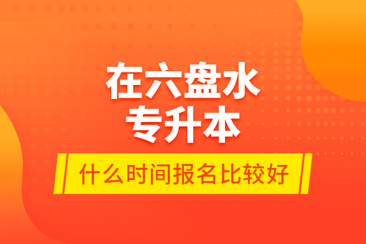在六盤水專升本什么時間報名比較好？
