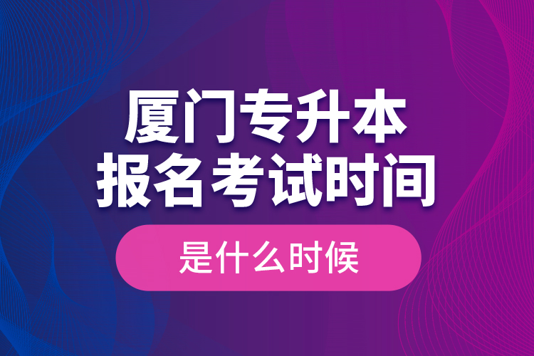 廈門專升本報(bào)名考試時(shí)間是什么時(shí)候？