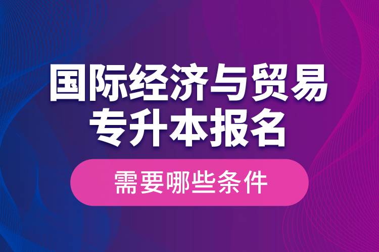 國際經濟與貿易專升本報名需要哪些條件？