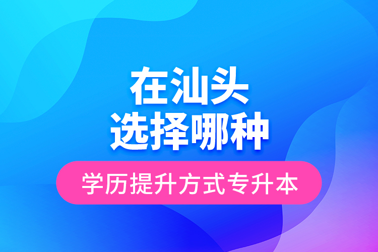 在汕頭選擇哪種學(xué)歷提升方式專升本？