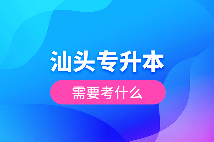 汕頭專升本需要考什么？