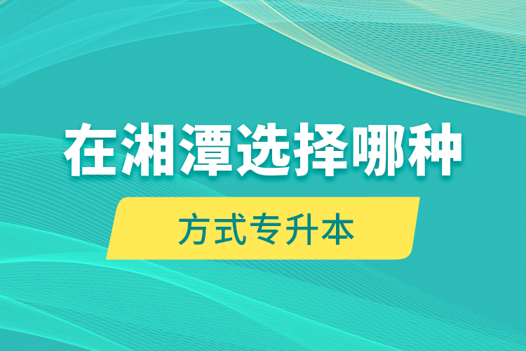在湘潭選擇哪種方式專升本？