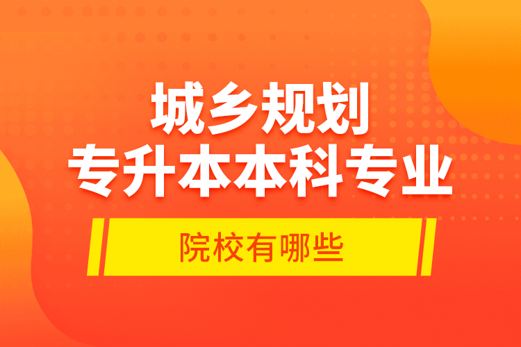 城鄉(xiāng)規(guī)劃專升本本科專業(yè)院校有哪些？