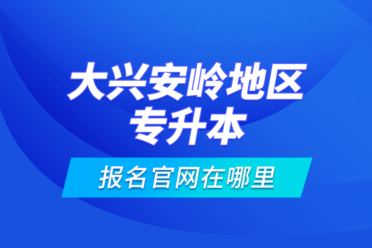 大興安嶺地區(qū)專升本報名官網(wǎng)在哪里？