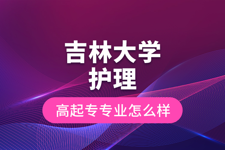 吉林大學護理高起專專業(yè)怎么樣？