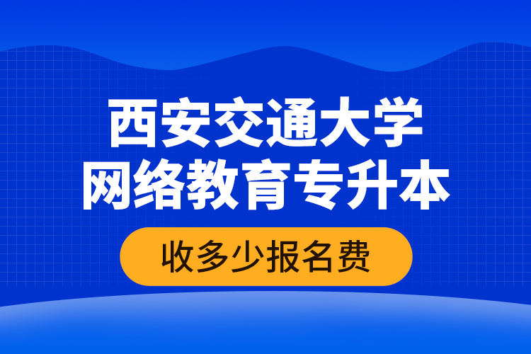 西安交通大學(xué)網(wǎng)絡(luò)教育專升本收多少報名費？