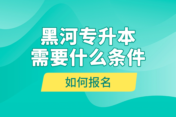 黑河專升本需要什么條件，如何報(bào)名？