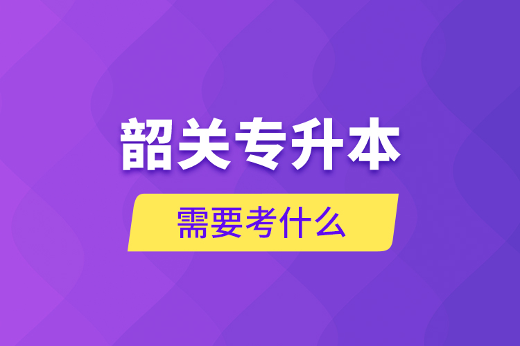 韶關(guān)專升本需要考什么？