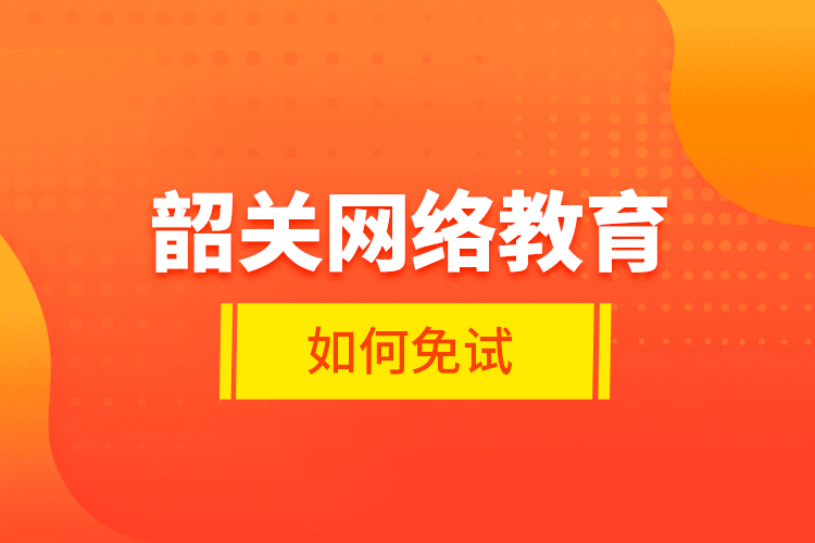 韶關(guān)網(wǎng)絡(luò)教育如何免試？