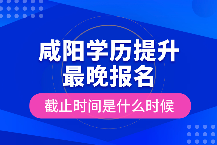 咸陽學(xué)歷提升最晚報名截止時間是什么時候？