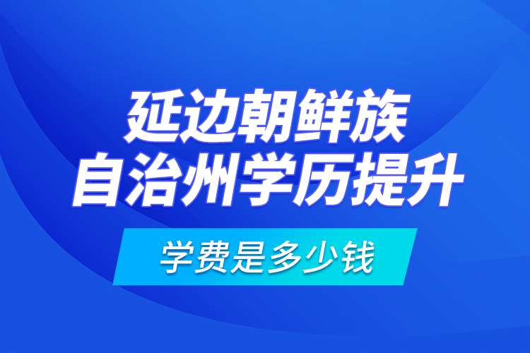 延邊朝鮮族自治州學歷提升學費是多少錢？