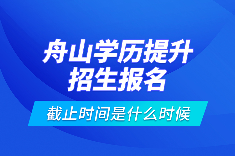 舟山學(xué)歷提升招生報(bào)名截止時(shí)間是什么時(shí)候？