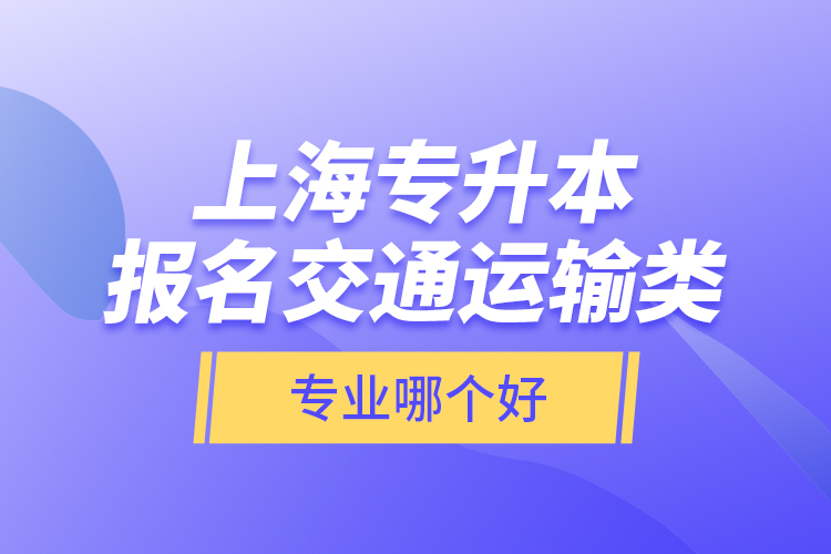 上海專升本報(bào)名交通運(yùn)輸類專業(yè)哪個(gè)好？