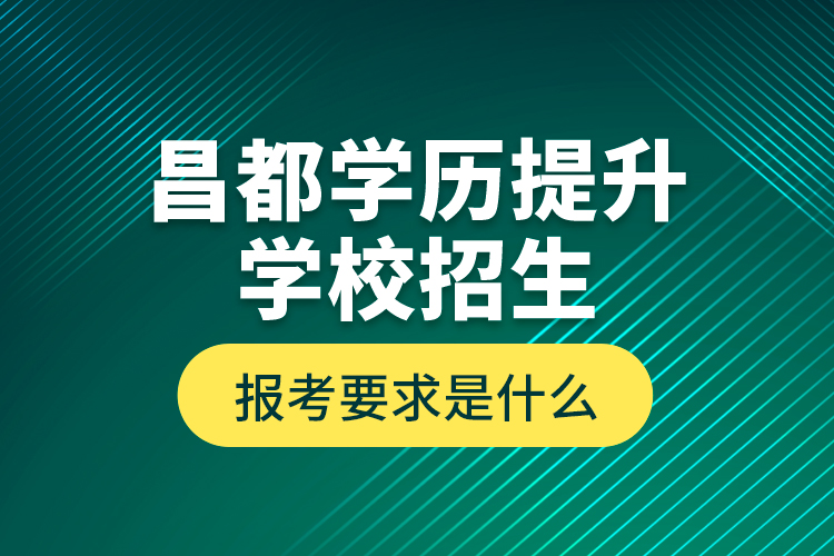 昌都學(xué)歷提升學(xué)校招生報(bào)考要求是什么？