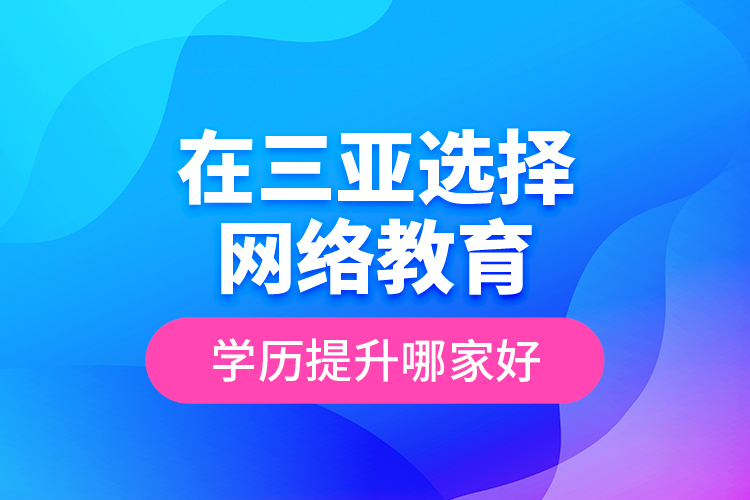 在三亞選擇網(wǎng)絡(luò)教育學(xué)歷提升哪家好？