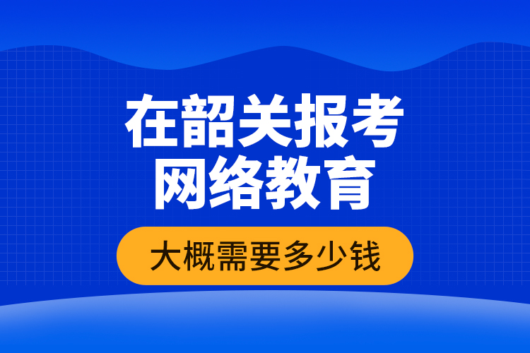 在韶關(guān)報考網(wǎng)絡(luò)教育大概需要多少錢？