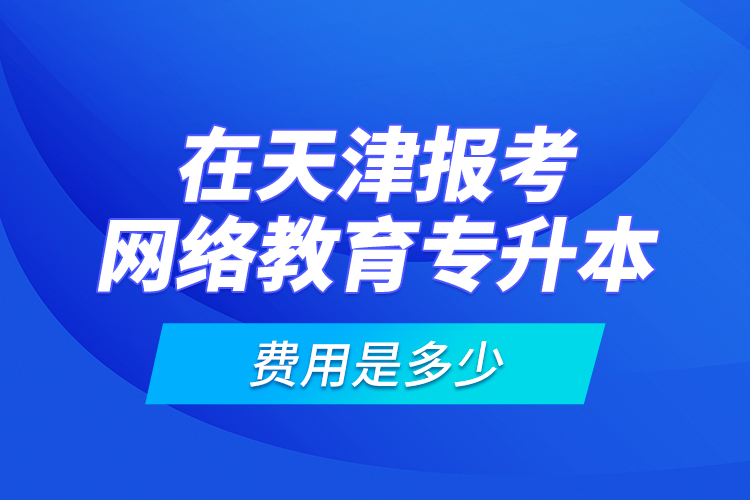 在天津報考網(wǎng)絡(luò)教育專升本的費用是多少？